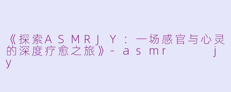 《探索ASMRJY：一场感官与心灵的深度疗愈之旅》-asmr   jy