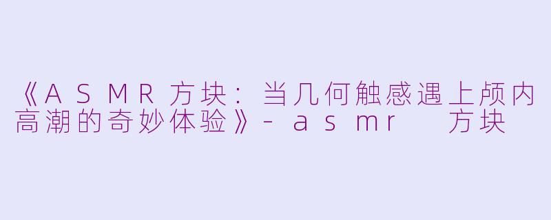 《ASMR方块：当几何触感遇上颅内高潮的奇妙体验》-asmr 方块