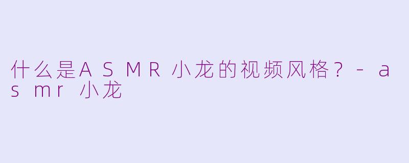 什么是ASMR小龙的视频风格？-asmr小龙