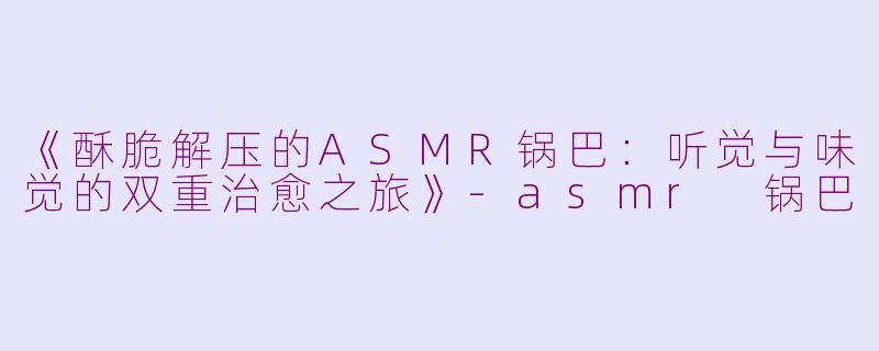 《酥脆解压的ASMR锅巴：听觉与味觉的双重治愈之旅》-asmr 锅巴