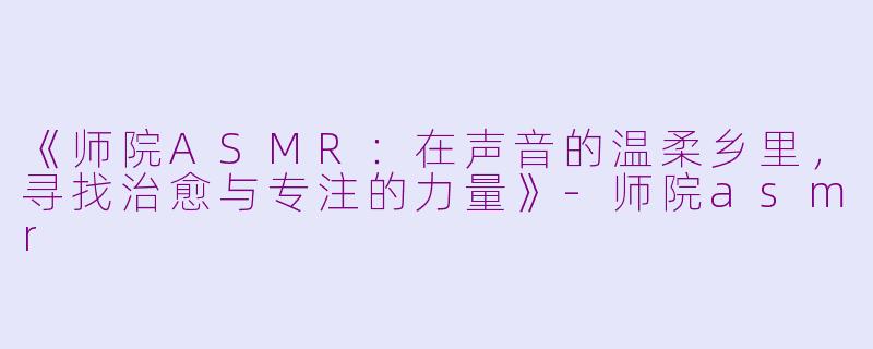 《师院ASMR：在声音的温柔乡里，寻找治愈与专注的力量》-师院asmr