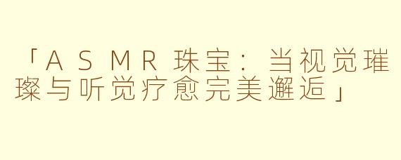 「ASMR珠宝：当视觉璀璨与听觉疗愈完美邂逅」