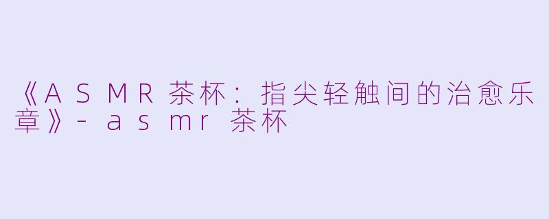 《ASMR茶杯：指尖轻触间的治愈乐章》-asmr茶杯