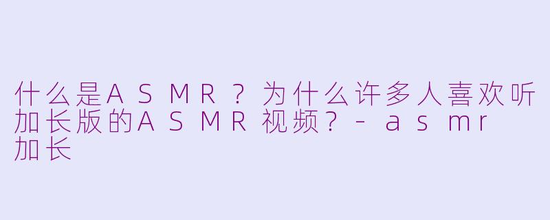 什么是ASMR？为什么许多人喜欢听加长版的ASMR视频？-asmr 加长