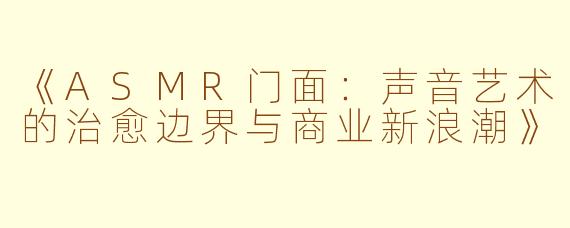 《ASMR门面：声音艺术的治愈边界与商业新浪潮》