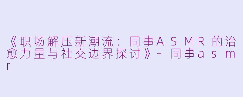 《职场解压新潮流：同事ASMR的治愈力量与社交边界探讨》-同事asmr
