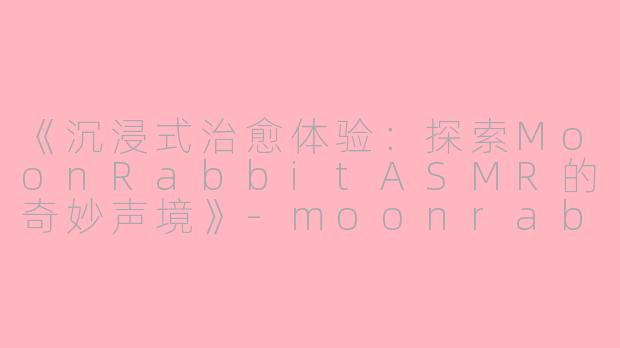 《沉浸式治愈体验：探索MoonRabbitASMR的奇妙声境》-moonrabbit asmr