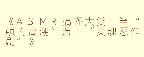 《ASMR搞怪大赏：当“颅内高潮”遇上“灵魂恶作剧”》