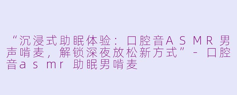 “沉浸式助眠体验：口腔音ASMR男声啃麦，解锁深夜放松新方式”-口腔音asmr助眠男啃麦