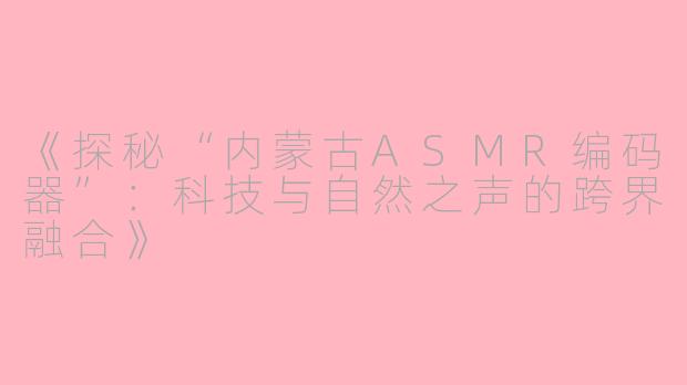 《探秘“内蒙古ASMR编码器”：科技与自然之声的跨界融合》