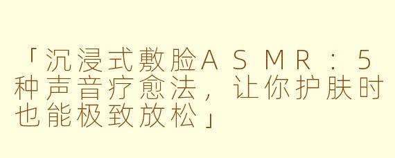 「沉浸式敷脸ASMR：5种声音疗愈法，让你护肤时也能极致放松」