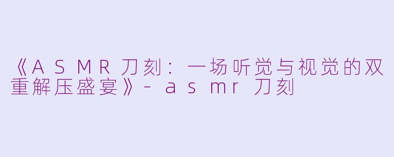 《ASMR刀刻：一场听觉与视觉的双重解压盛宴》-asmr刀刻