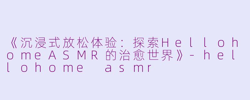 《沉浸式放松体验：探索HellohomeASMR的治愈世界》-hellohome asmr