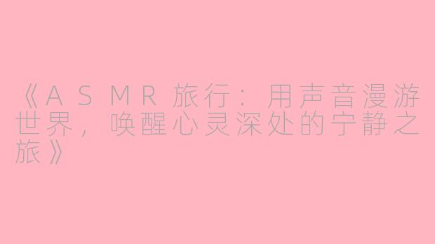 《ASMR旅行：用声音漫游世界，唤醒心灵深处的宁静之旅》