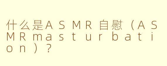 什么是ASMR自慰（ASMRmasturbation）？