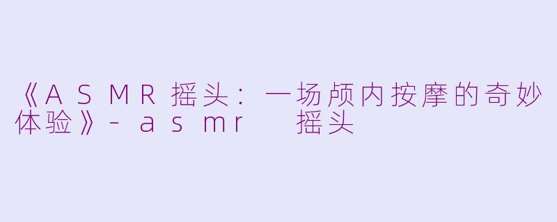 《ASMR摇头：一场颅内按摩的奇妙体验》-asmr 摇头
