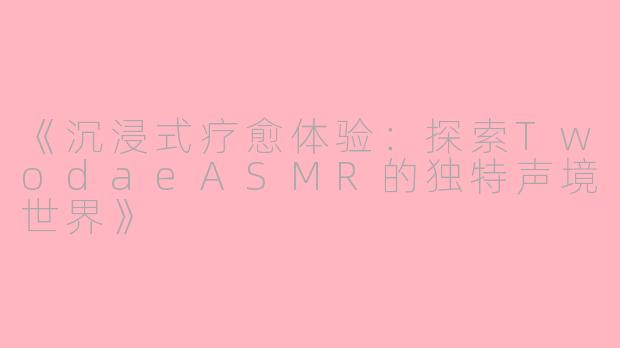 《沉浸式疗愈体验：探索TwodaeASMR的独特声境世界》