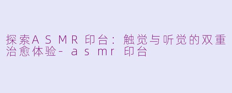 探索ASMR印台：触觉与听觉的双重治愈体验-asmr印台