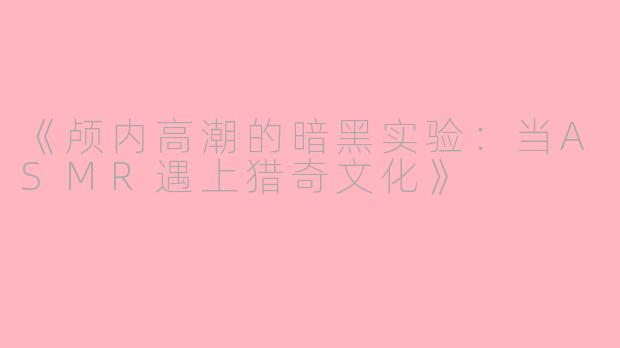 《颅内高潮的暗黑实验：当ASMR遇上猎奇文化》