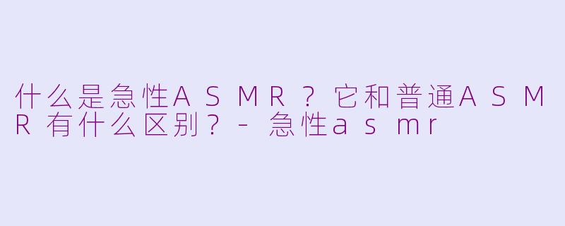 什么是急性ASMR？它和普通ASMR有什么区别？-急性asmr