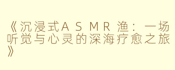 《沉浸式ASMR渔：一场听觉与心灵的深海疗愈之旅》