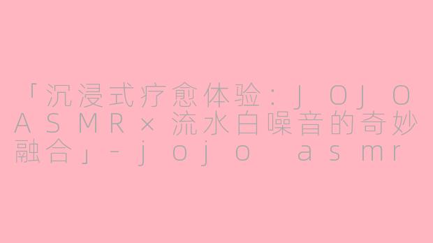 「沉浸式疗愈体验：JOJOASMR×流水白噪音的奇妙融合」-jojo asmr water asmr