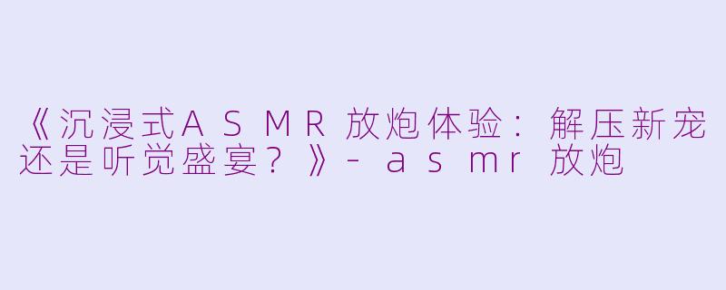 《沉浸式ASMR放炮体验：解压新宠还是听觉盛宴？》-asmr放炮