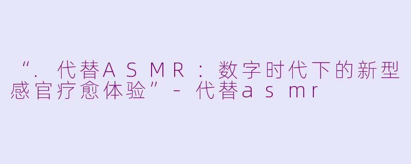 “.代替ASMR：数字时代下的新型感官疗愈体验”-代替asmr