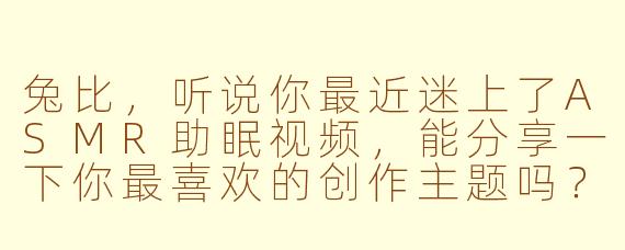 兔比,听说你最近迷上了ASMR助眠视频,能分享一下你最喜欢的创作主题吗?