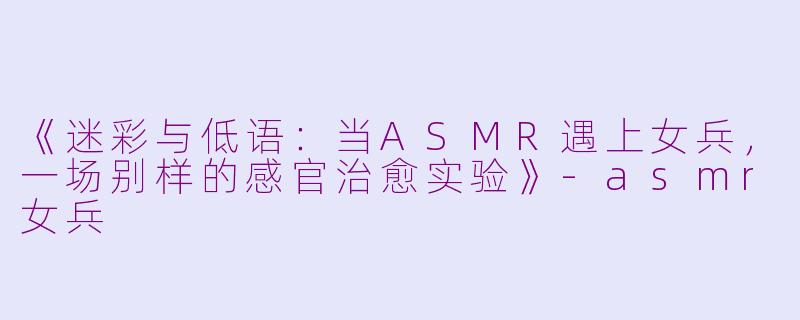 《迷彩与低语：当ASMR遇上女兵，一场别样的感官治愈实验》-asmr女兵
