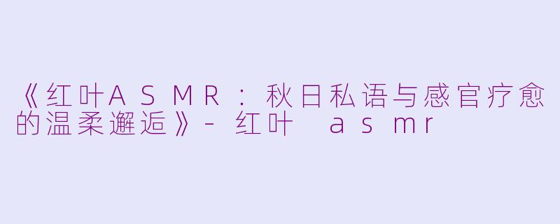《红叶ASMR：秋日私语与感官疗愈的温柔邂逅》-红叶 asmr