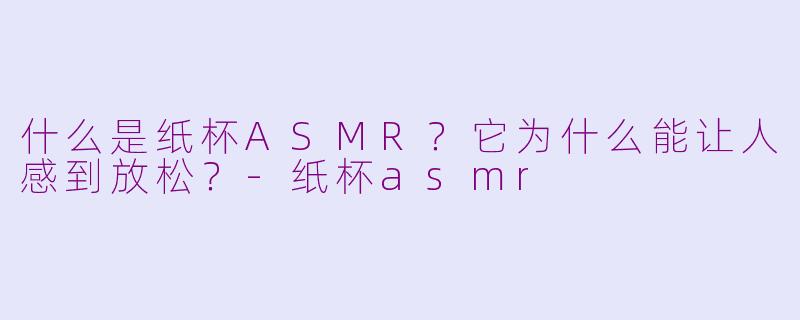 什么是纸杯ASMR？它为什么能让人感到放松？-纸杯asmr