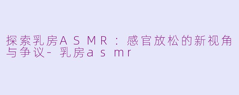 探索乳房ASMR：感官放松的新视角与争议-乳房asmr