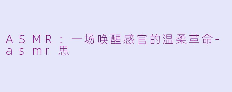 ASMR：一场唤醒感官的温柔革命-asmr思