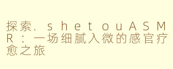 探索.shetouASMR：一场细腻入微的感官疗愈之旅