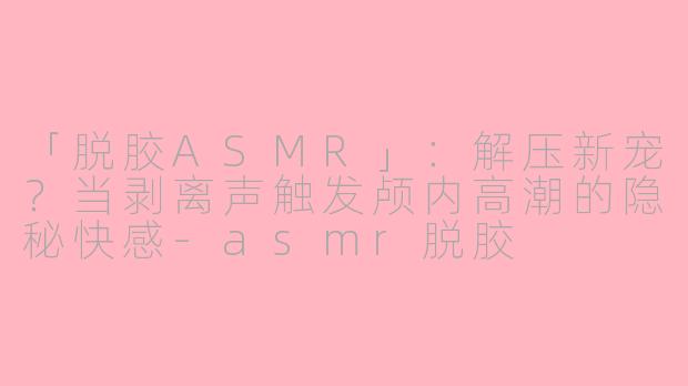 「脱胶ASMR」：解压新宠？当剥离声触发颅内高潮的隐秘快感-asmr脱胶