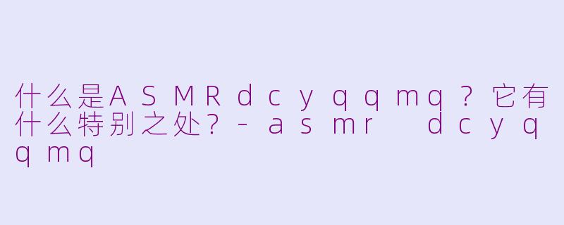 什么是ASMRdcyqqmq？它有什么特别之处？-asmr dcyqqmq