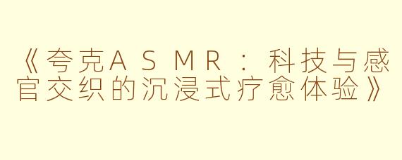 《夸克ASMR：科技与感官交织的沉浸式疗愈体验》