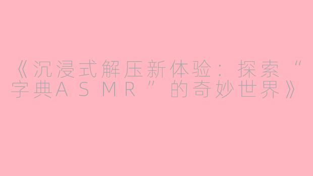《沉浸式解压新体验：探索“字典ASMR”的奇妙世界》