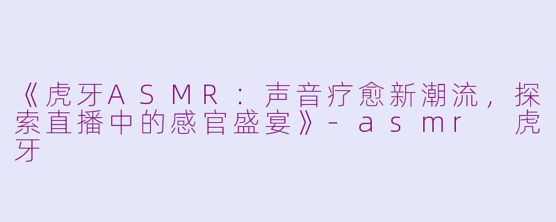 《虎牙ASMR：声音疗愈新潮流，探索直播中的感官盛宴》-asmr 虎牙