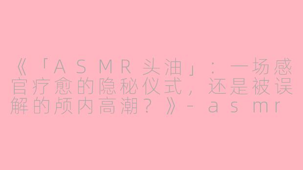 《「ASMR头油」：一场感官疗愈的隐秘仪式，还是被误解的颅内高潮？》-asmr头油