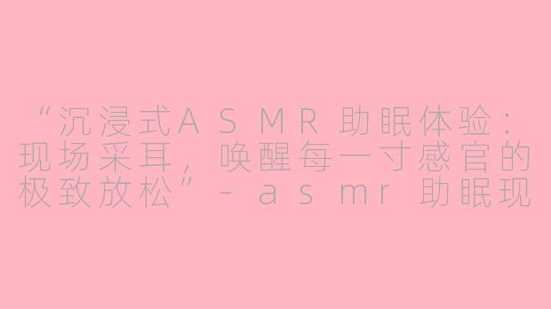 “沉浸式ASMR助眠体验:现场采耳,唤醒每一寸感官的极致放松”
