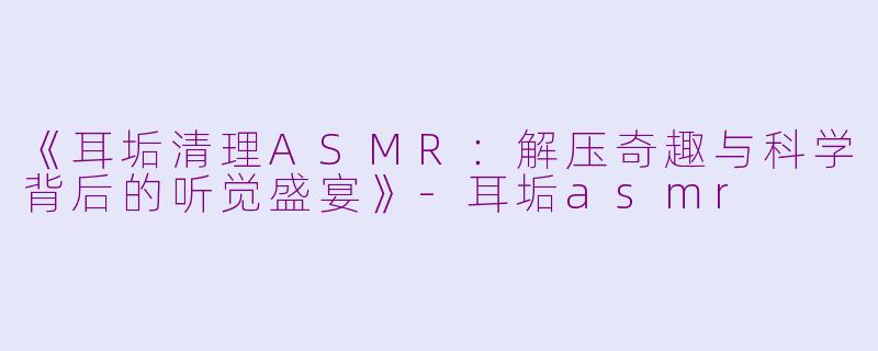 《耳垢清理ASMR：解压奇趣与科学背后的听觉盛宴》-耳垢asmr