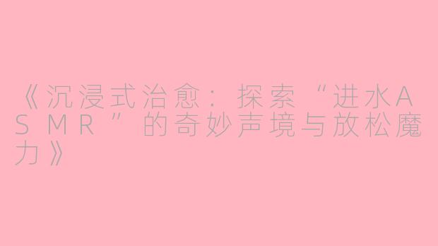 《沉浸式治愈：探索“进水ASMR”的奇妙声境与放松魔力》