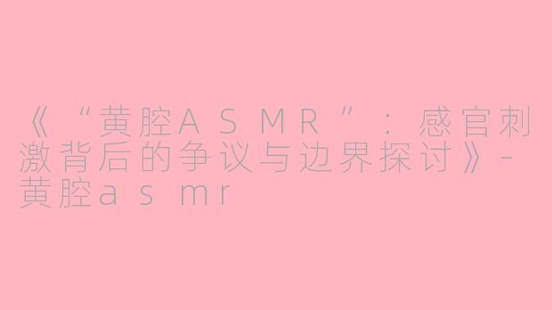 《“黄腔ASMR”：感官刺激背后的争议与边界探讨》-黄腔asmr