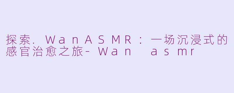 探索.WanASMR：一场沉浸式的感官治愈之旅-Wan asmr
