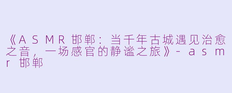 《ASMR邯郸:当千年古城遇见治愈之音,一场感官的静谧之旅》