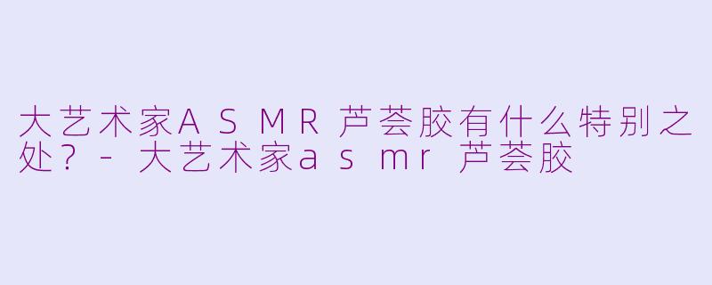 大艺术家ASMR芦荟胶有什么特别之处？-大艺术家asmr芦荟胶