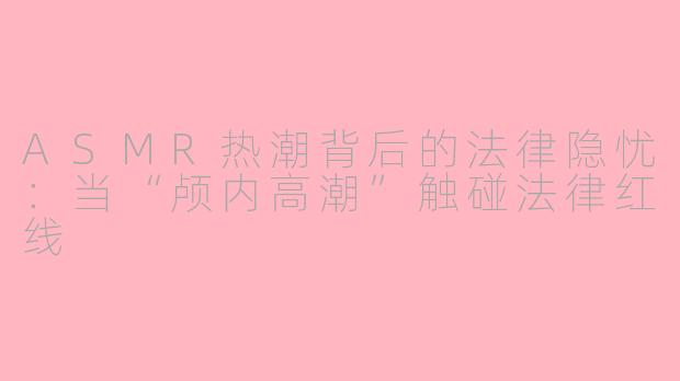 ASMR热潮背后的法律隐忧：当“颅内高潮”触碰法律红线