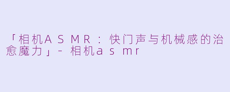 「相机ASMR：快门声与机械感的治愈魔力」-相机asmr